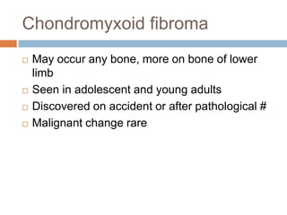 Chondromyxoid fibroma
 May occur any bone, more on bone of lower
limb
 Seen in adolescent and young adults
 Discovered on accident or after pathological #
 Malignant change rare
 