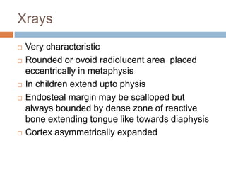 Xrays
 Very characteristic
 Rounded or ovoid radiolucent area placed
eccentrically in metaphysis
 In children extend upto physis
 Endosteal margin may be scalloped but
always bounded by dense zone of reactive
bone extending tongue like towards diaphysis
 Cortex asymmetrically expanded
 