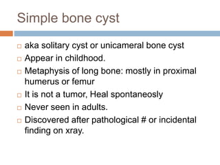 Simple bone cyst
 aka solitary cyst or unicameral bone cyst
 Appear in childhood.
 Metaphysis of long bone: mostly in proximal
humerus or femur
 It is not a tumor, Heal spontaneosly
 Never seen in adults.
 Discovered after pathological # or incidental
finding on xray.
 