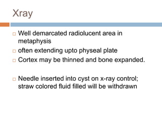 Xray
 Well demarcated radiolucent area in
metaphysis
 often extending upto physeal plate
 Cortex may be thinned and bone expanded.
 Needle inserted into cyst on x-ray control;
straw colored fluid filled will be withdrawn
 