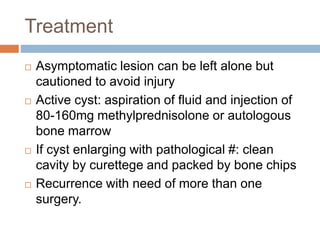 Treatment
 Asymptomatic lesion can be left alone but
cautioned to avoid injury
 Active cyst: aspiration of fluid and injection of
80-160mg methylprednisolone or autologous
bone marrow
 If cyst enlarging with pathological #: clean
cavity by curettege and packed by bone chips
 Recurrence with need of more than one
surgery.
 