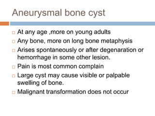 Aneurysmal bone cyst
 At any age ,more on young adults
 Any bone, more on long bone metaphysis
 Arises spontaneously or after degenaration or
hemorrhage in some other lesion.
 Pain is most common complain
 Large cyst may cause visible or palpable
swelling of bone.
 Malignant transformation does not occur
 