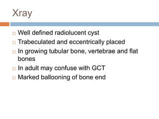 Xray
 Well defined radiolucent cyst
 Trabeculated and eccentrically placed
 In growing tubular bone, vertebrae and flat
bones
 In adult may confuse with GCT
 Marked ballooning of bone end
 