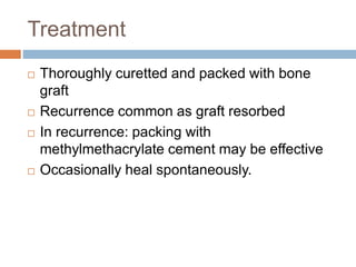 Treatment
 Thoroughly curetted and packed with bone
graft
 Recurrence common as graft resorbed
 In recurrence: packing with
methylmethacrylate cement may be effective
 Occasionally heal spontaneously.
 