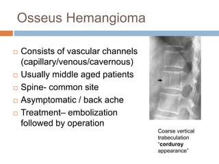 Osseus Hemangioma
 Consists of vascular channels
(capillary/venous/cavernous)
 Usually middle aged patients
 Spine- common site
 Asymptomatic / back ache
 Treatment– embolization
followed by operation
Coarse vertical
trabeculation
“corduroy
appearance”
 