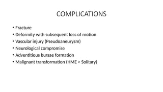 COMPLICATIONS
• Fracture
• Deformity with subsequent loss of motion
• Vascular injury (Pseudoaneurysm)
• Neurological compromise
• Adventitious bursae formation
• Malignant transformation (HME > Solitary)
 