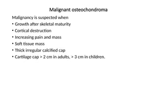 Malignant osteochondroma
Malignancy is suspected when
• Growth after skeletal maturity
• Cortical destruction
• Increasing pain and mass
• Soft tissue mass
• Thick irregular calcified cap
• Cartilage cap > 2 cm in adults, > 3 cm in children.
 