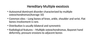 Hereditary Multiple exostosis
• Autosomal dominant disorder characterized by multiple
osteochondromas(Average 10)
• Common sites – Long bones of knee, ankle, shoulder and wrist. Flat
bones involvement is rare.
• Distribution is usually bilateral and symmetric
• Radiological features – Multiple osteochondromas, Bayonet hand
deformity, pressure erosions to adjacent bones
 