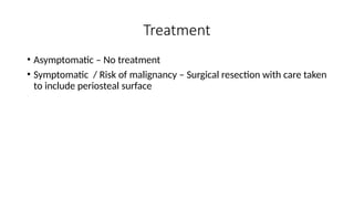 Treatment
• Asymptomatic – No treatment
• Symptomatic / Risk of malignancy – Surgical resection with care taken
to include periosteal surface
 