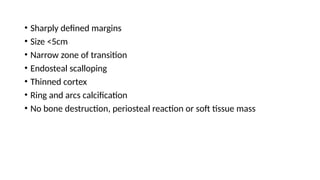 • Sharply defined margins
• Size <5cm
• Narrow zone of transition
• Endosteal scalloping
• Thinned cortex
• Ring and arcs calcification
• No bone destruction, periosteal reaction or soft tissue mass
 