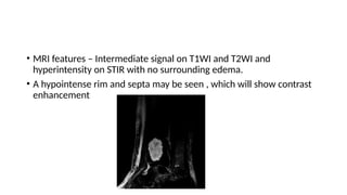• MRI features – Intermediate signal on T1WI and T2WI and
hyperintensity on STIR with no surrounding edema.
• A hypointense rim and septa may be seen , which will show contrast
enhancement
 
