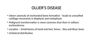 OLLIER’S DISEASE
• Inborn anomaly of enchondral bone formation – leads to unossified
cartilage remanents in diaphysis and metaphysis
• Malignant transformation is more common than than in solitary
enchondroma
• Location – Small bones of hand and feet, femur , tbia and illoac bone
• Unilateral distribution
 