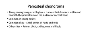 Periosteal chondroma
• Slow growing benign cartilaginous tumour that develops within and
beneath the periosteum on the surface of cortical bone
• Common in young adults
• Common sites – Small bones of hand and feet
• Other sites – Femur, tibial, radius, ulna and fibula
 