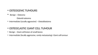 • OSTEOGENIC TUMOURS
• Benign – Osteoma
Osteoid osteoma
• Intermediate (Locally aggressive) – Osteoblastoma
• OSTEOCLASTIC GIANT CELL TUMOUR
• Benign – Giant cell lesion of small bones
• Intermediate (locally aggressive, rarely metastasing)- Giant cell tumour
 