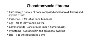 Chondromyxoid fibroma
• Rare, benign tumour of bone composed of chondroid, fibrous and
myxoid tissues
• Incidence - < 1% of all bone tumoours
• Age – 10 to 30 yrs and > 60 yrs.
• Commonn site- Bone around knee > humerus, ribs
• Symptoms – Evolving pain and occasional swelling
• Size – 1 to 10 cm (average 3 cm)
 