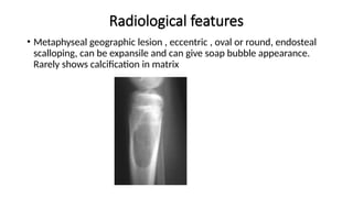 Radiological features
• Metaphyseal geographic lesion , eccentric , oval or round, endosteal
scalloping, can be expansile and can give soap bubble appearance.
Rarely shows calcification in matrix
 
