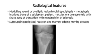 Radiological features
• Medullary round or oval lytic lesion involving epiphysis > metaphysis
in a long bone of a adolescent patient, most lesions are eccentric with
sharp zone of transtition with marginal rim of sclerosis
• Surrounding periosteal reaction and marrow edema may be present
 