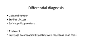 Differential diagnosis
• Giant cell tumour
• Brodie’s abscess
• Eosinnophilic granuloma
• Treatment
• Curettage accompanied by packing with cancellous bone chips
 