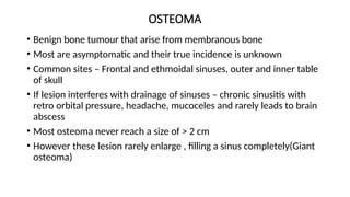 OSTEOMA
• Benign bone tumour that arise from membranous bone
• Most are asymptomatic and their true incidence is unknown
• Common sites – Frontal and ethmoidal sinuses, outer and inner table
of skull
• If lesion interferes with drainage of sinuses – chronic sinusitis with
retro orbital pressure, headache, mucoceles and rarely leads to brain
abscess
• Most osteoma never reach a size of > 2 cm
• However these lesion rarely enlarge , filling a sinus completely(Giant
osteoma)
 