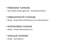 • FIBROGENIC TUMOURS
• Intermediate (locally aggressive) – Desmoplastic fibroma
• FIBROHISTIOCYTIC TUMOURS
• Benign – Benign fibrous histiocytoma/ non ossifying fibroma
• NOTOCHORDAL TUMOUR
• Benign – Benign notochordal tumour
• VASCULAR TUMOURS
• Benign – haemangioma
 