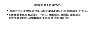GARDENER’S SYNDROME
• Triad of multiple osteomas, colonic polyposis and soft tissue fibromas
• Common bones involved – frontal, mandible, maxilla, sphenoid,
ethmoid, zygoma and tubular bones of hand and feet.
 