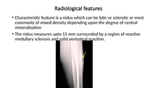 Radiological features
• Characteristic feature is a nidus which can be lytic or sclerotic or most
commonly of mixed density depending upon the degree of central
mineralization
• The nidus measures upto 15 mm surrounded by a region of reactive
medullary sclerosis and solid periosteal reaction.
 