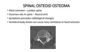 SPINAL OSTEOID OSTEOMA
• Most common - Lumbar spine
• Common site in spine – Neural arch
• Symptoms precedes radiological changes
• Vertebral body lesion can cause ivory vertebrae or focal sclerosis
 