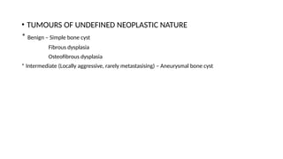 • TUMOURS OF UNDEFINED NEOPLASTIC NATURE
* Benign – Simple bone cyst
Fibrous dysplasia
Osteofibrous dysplasia
* Intermediate (Locally aggressive, rarely metastasising) – Aneurysmal bone cyst
 