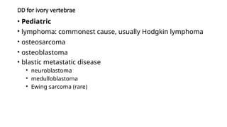 DD for ivory vertebrae
• Pediatric
• lymphoma: commonest cause, usually Hodgkin lymphoma
• osteosarcoma
• osteoblastoma
• blastic metastatic disease
• neuroblastoma
• medulloblastoma
• Ewing sarcoma (rare)
 