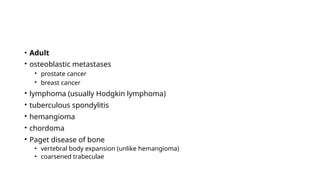 • Adult
• osteoblastic metastases
• prostate cancer
• breast cancer
• lymphoma (usually Hodgkin lymphoma)
• tuberculous spondylitis
• hemangioma
• chordoma
• Paget disease of bone
• vertebral body expansion (unlike hemangioma)
• coarsened trabeculae
 