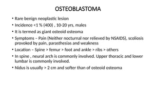 OSTEOBLASTOMA
• Rare benign neoplastic lesion
• Incidence <1 % (400) , 10-20 yrs, males
• It is termed as giant osteoid osteoma
• Symptoms – Pain (Neither nocturnal nor relieved by NSAIDS), scoliosis
provoked by pain, parasthesias and weakness
• Location – Spine > femur > foot and ankle > ribs > others
• In spine , neural arch is commonly involved. Upper thoracic and lower
lumbar is commonly involved.
• Nidus is usually > 2 cm and softer than of osteoid osteoma
 
