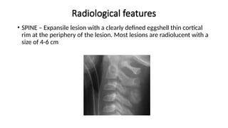Radiological features
• SPINE – Expansile lesion with a clearly defined eggshell thin cortical
rim at the periphery of the lesion. Most lesions are radiolucent with a
size of 4-6 cm
 