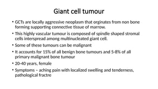 Giant cell tumour
• GCTs are locally aggressive neoplasm that orginates from non bone
forming supporting connective tissue of marrow.
• This highly vascular tumour is composed of spindle shaped stromal
cells interspread among multinucleated giant cell.
• Some of these tumours can be malignant
• It accounts for 15% of all benign bone tumours and 5-8% of all
primary malignant bone tumour
• 20-40 years, female
• Symptoms – aching pain with localized swelling and tenderness,
pathological fractre
 