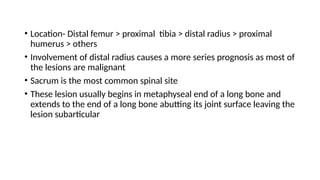 • Location- Distal femur > proximal tibia > distal radius > proximal
humerus > others
• Involvement of distal radius causes a more series prognosis as most of
the lesions are malignant
• Sacrum is the most common spinal site
• These lesion usually begins in metaphyseal end of a long bone and
extends to the end of a long bone abutting its joint surface leaving the
lesion subarticular
 