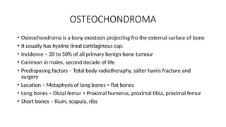 OSTEOCHONDROMA
• Osteochondroma is a bony exostosis projecting fro the external surface of bone
• It usually has hyaline lined cartilaginous cap.
• Incidence – 20 to 50% of all primary benign bone tumour
• Common in males, second decade of life
• Predisposing factors – Total body radiotheraphy, salter harris fracture and
surgery
• Location – Metaphysis of long bones > flat bones
• Long bones – Distal femur > Proximal humerus, proximal tibia, proximal femur
• Short bones – Ilium, scapula, ribs
 