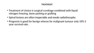 TREATMENT
• Treatment of choice is surgical curettage combined with liquid
nitrogen freezing, bone packing or grafting
• Spinal lesions are often inoperable and needs radiotheraphy
• Prognosis is good for benign wheras for malignant tumour only 10% 5
year survival rate.
 