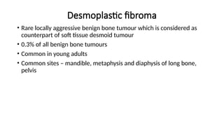 Desmoplastic fibroma
• Rare locally aggressive benign bone tumour which is considered as
counterpart of soft tissue desmoid tumour
• 0.3% of all benign bone tumours
• Common in young adults
• Common sites – mandible, metaphysis and diaphysis of long bone,
pelvis
 