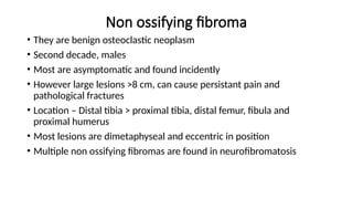 Non ossifying fibroma
• They are benign osteoclastic neoplasm
• Second decade, males
• Most are asymptomatic and found incidently
• However large lesions >8 cm, can cause persistant pain and
pathological fractures
• Location – Distal tibia > proximal tibia, distal femur, fibula and
proximal humerus
• Most lesions are dimetaphyseal and eccentric in position
• Multiple non ossifying fibromas are found in neurofibromatosis
 