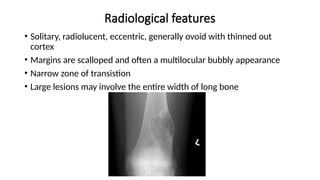 Radiological features
• Solitary, radiolucent, eccentric, generally ovoid with thinned out
cortex
• Margins are scalloped and often a multilocular bubbly appearance
• Narrow zone of transistion
• Large lesions may involve the entire width of long bone
 
