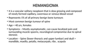 HEMANGIOMA
• It is a vascular solitary neoplasm that is slow growing and composed
of newly formed capillary, cavernous or venous blood vessel
• Represents 1% of all primary benign bone tumours
• Most common benign tumour of spine
• Age < 40 yrs, females
• Symptoms – Mostly asymptomatic, can cause localized pain and
surrounding muscle spasms, neurological compromise due to spinal
stenosis
• Location – Spine (lower thoracic and upper lumbar) and skull >
mandible, maxilla, petalla, metacarpals, ribs , scapula
 