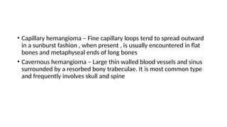 • Capillary hemangioma – Fine capillary loops tend to spread outward
in a sunburst fashion , when present , is usually encountered in flat
bones and metaphyseal ends of long bones
• Cavernous hemangioma – Large thin walled blood vessels and sinus
surrounded by a resorbed bony trabeculae. It is most common type
and frequently involves skull and spine
 