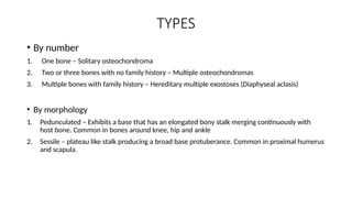 TYPES
• By number
1. One bone – Solitary osteochondroma
2. Two or three bones with no family history – Multiple osteochondromas
3. Multiple bones with family history – Hereditary multiple exostoses (Diaphyseal aclasis)
• By morphology
1. Pedunculated – Exhibits a base that has an elongated bony stalk merging continuously with
host bone. Common in bones around knee, hip and ankle
2. Sessile – plateau like stalk producing a broad base protuberance. Common in proximal humerus
and scapula.
 