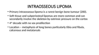 INTRAOSSEOUS LIPOMA
• Primary intraosseous lipoma is a rarest benign bone tumour (200).
• Soft tissue and subperiosteal lipomas are more common and can
secondarily involve the skeleton by extrinsic pressure on the cortex
• 4th
decade with no sex predilection
• Location – metaphysis of long bones particularly tibia and fibula,
calcenous and metatarsals
 