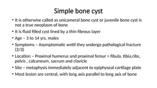 Simple bone cyst
• It is otherwise called as unicameral bone cyst or juvenile bone cyst is
not a true neoplasm of bone
• It is fluid filled cyst lined by a thin fibrous layer
• Age – 3 to 14 yrs, males
• Symptoms – Asymptomatic wntil they undergo pathological fracture
(2/3)
• Location – Proximal humerus and proximal femur > fibula, tibia,ribs,
pelvis , calcaneum, sacrum and clavicle
• Site – metaphysis immediately adjacent to epiphyseal cartilage plate
• Most lesion are central, with long axis parallel to long axis of bone
 