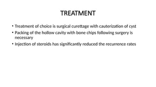 TREATMENT
• Treatment of choice is surgical curettage with cauterization of cyst
• Packing of the hollow cavity with bone chips following surgery is
necessary
• Injection of steroids has significantly reduced the recurrence rates
 
