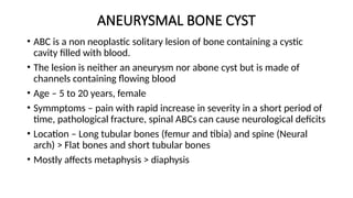 ANEURYSMAL BONE CYST
• ABC is a non neoplastic solitary lesion of bone containing a cystic
cavity filled with blood.
• The lesion is neither an aneurysm nor abone cyst but is made of
channels containing flowing blood
• Age – 5 to 20 years, female
• Symmptoms – pain with rapid increase in severity in a short period of
time, pathological fracture, spinal ABCs can cause neurological deficits
• Location – Long tubular bones (femur and tibia) and spine (Neural
arch) > Flat bones and short tubular bones
• Mostly affects metaphysis > diaphysis
 
