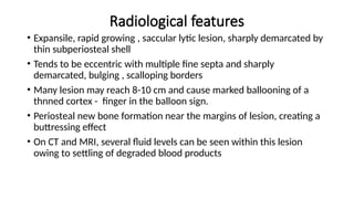 Radiological features
• Expansile, rapid growing , saccular lytic lesion, sharply demarcated by
thin subperiosteal shell
• Tends to be eccentric with multiple fine septa and sharply
demarcated, bulging , scalloping borders
• Many lesion may reach 8-10 cm and cause marked ballooning of a
thnned cortex - finger in the balloon sign.
• Periosteal new bone formation near the margins of lesion, creating a
buttressing effect
• On CT and MRI, several fluid levels can be seen within this lesion
owing to settling of degraded blood products
 