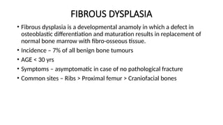 FIBROUS DYSPLASIA
• Fibrous dysplasia is a developmental anamoly in which a defect in
osteoblastic differentiation and maturation results in replacement of
normal bone marrow with fibro-osseous tissue.
• Incidence – 7% of all benign bone tumours
• AGE < 30 yrs
• Symptoms – asymptomatic in case of no pathological fracture
• Common sites – Ribs > Proximal femur > Craniofacial bones
 