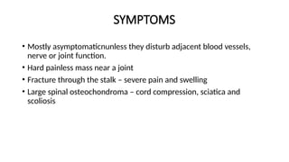 SYMPTOMS
• Mostly asymptomaticnunless they disturb adjacent blood vessels,
nerve or joint function.
• Hard painless mass near a joint
• Fracture through the stalk – severe pain and swelling
• Large spinal osteochondroma – cord compression, sciatica and
scoliosis
 