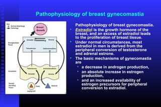 Pathophysiology of breast gynecomastia
                Pathophysiology of breast gynecomastia.
               Estradiol is the growth hormone of the
                breast, and an excess of estradiol leads
                to the proliferation of breast tissue.
               Under normal circumstances, most
                estradiol in men is derived from the
                peripheral conversion of testosterone
                and adrenal estrone.
               The basic mechanisms of gynecomastia
                are
                  a decrease in androgen production,
                  an absolute increase in estrogen
                    production,
                  and an increased availability of
                    estrogen precursors for peripheral
                    conversion to estradiol.
 